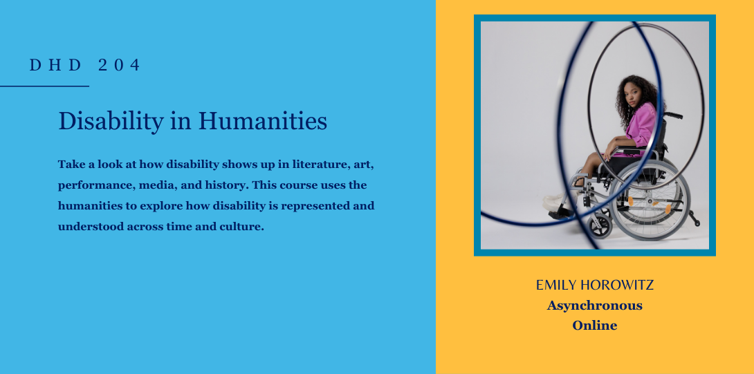 DHD 204. Disability in Humanities. Take a look at how disability shows up in literature, art, performance, media, and history. This course uses the humanities to explore how disability is represented and understood across time and culture. Emily Horowitz. Asynchronous online. On the left side of the page there is an image of an individual on a wheelchair looking straight through a tangle of wires.