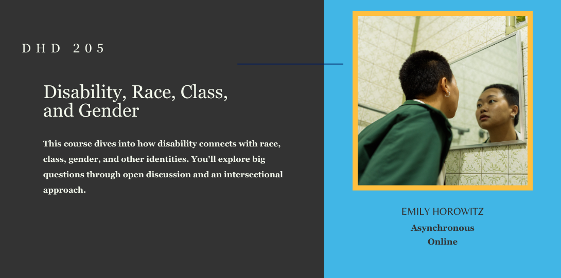 DHD 205. Disability, Race, Class, and Gender. This course dives into how disability connects with race, class, gender, and other identities. You'll explore big questions through open discussion and an intersectional approach. Emily Horowitz. Asynchronous Online. On the left side of the page there is an image of a person gazing into the mirror with a contemplative expression.