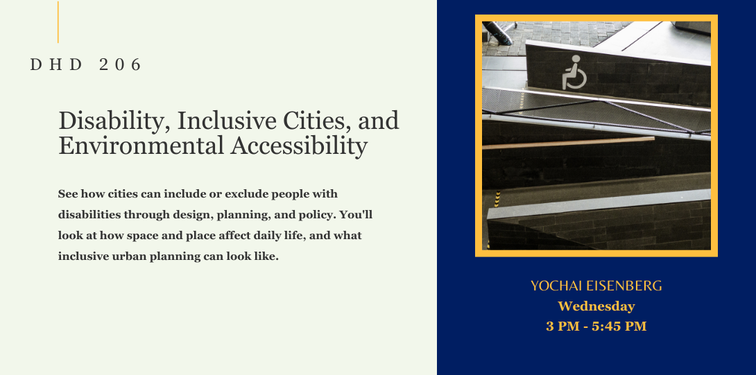 DHD 206. Disability, Inclusive Cities, and Environmental Accessibility. See how cities can include or exclude people with disabilities through design, planning, and policy. You'll look at how space and place affect daily life, and what inclusive urban planning can look like. Yochai Eisenberg. Wednesday. 3 PM - 5:45 PM. On the left side of the page there is an image of a sloped ramp with handrails.