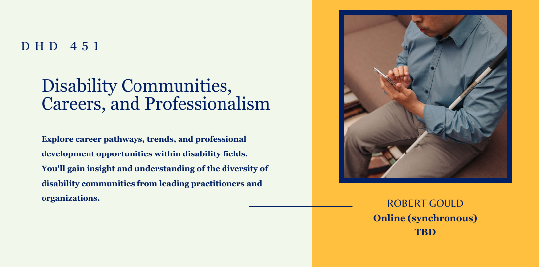 DHD 451. Disability Communities, Careers, and Professionalism. Explore career pathways, trends, and professional development opportunities within disability fields. You'll gain insight and understanding of the diversity of disability communities from leading practitioners and organizations.  Robert Gould. Online (synchronous) tbd. On the left side of the page there is an image of an individual using text to speech on his phone while holding white cane on arm.