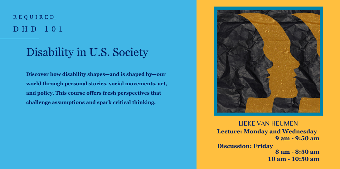 Required DHD 101. Disability in U.S. Society. Discover how disability shapes—and is shaped by—our world through personal stories, social movements, art, and policy. This course offers fresh perspectives that challenge assumptions and spark critical thinking. Lieke Van Heumen, Lecture: Monday and Wednesday 9 am to 9:50 am. Discussion: Friday 8 am to 8:50 am and 10 am to 10:50 am. on the left side of the page there is an Artistic illustration of multiple face profiles in black and yellow outlines on crumpled, overlapping.