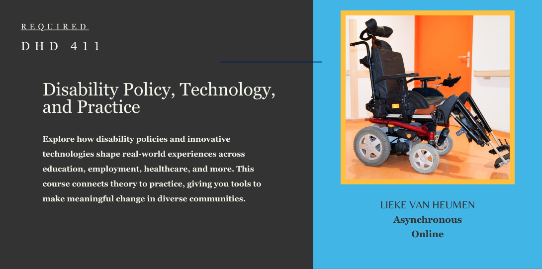 Required DHD 411. Disability Policy, Technology, and Practice. Explore how disability policies and innovative technologies shape real-world experiences across education, employment, healthcare, and more. This course connects theory to practice, giving you tools to make meaningful change in diverse communities. Lieke van Heumen asynchronous online. On the left side of the page there is an image of an electric wheelchair.