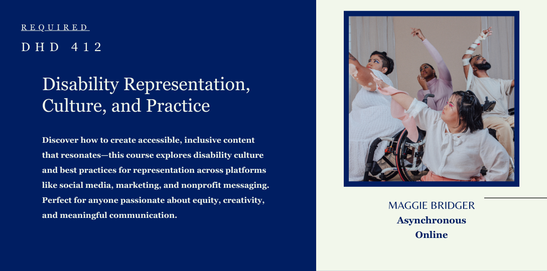 Required DHD 412. Disability Representation, Culture, and Practice. Discover how to create accessible, inclusive content that resonates—this course explores disability culture and best practices for representation across platforms like social media, marketing, and nonprofit messaging. Perfect for anyone passionate about equity, creativity, and meaningful communication. Maggie Bridger Asynchronous online.  On the left side of the page there is an image of a vibrant group of people of individuals dancing in wheelchairs.