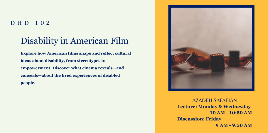 DHD 102 disability in American film. Explore how American films shape and reflect cultural ideas about disability, from stereotypes to empowerment. Discover what cinema reveals—and conceals—about the lived experiences of disabled people. Azadeh Safaeian. Lecture: Monday and Wednesday 10 am to 10:50 am. Discussion: Friday 9 am to 10 am. On the left side of the page there is an image of a reel of film stretched out.
