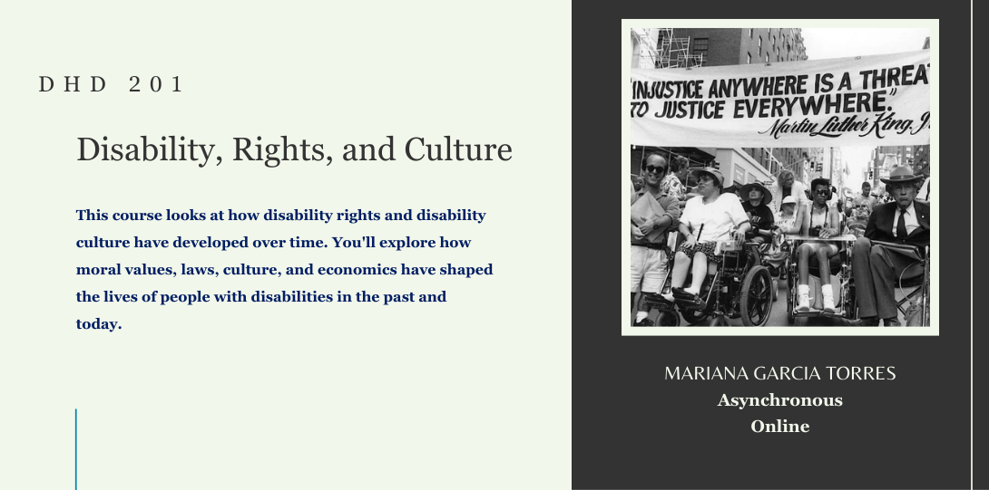 DHD 201. Disability, Rights, and Culture. This course looks at how disability rights and disability culture have developed over time. You'll explore how moral values, laws, culture, and economics have shaped the lives of people with disabilities in the past and today. Mariana Garcia Torres. Asynchronous online. On the left side of the page there is an image of a group of disability rights activists protesting, holding signs and banners. Some participants are in wheelchairs, advocating for accessibility and equal rights.