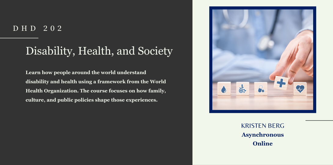 DHD 202. Disability, Health, and Society. Learn how people around the world understand disability and health using a framework from the World Health Organization. The course focuses on how family, culture, and public policies shape those experiences. Kristen Berg. Asynchronous online. On the left side of the page there is an image of a hand placing white and blue blocks that symbolize knowledge, health, disability, and care.